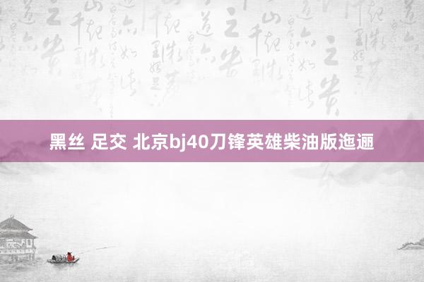 黑丝 足交 北京bj40刀锋英雄柴油版迤逦