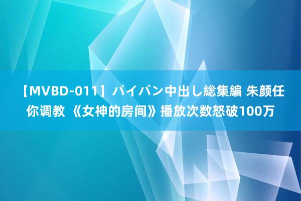 【MVBD-011】パイパン中出し総集編 朱颜任你调教 《女神的房间》播放次数怒破100万