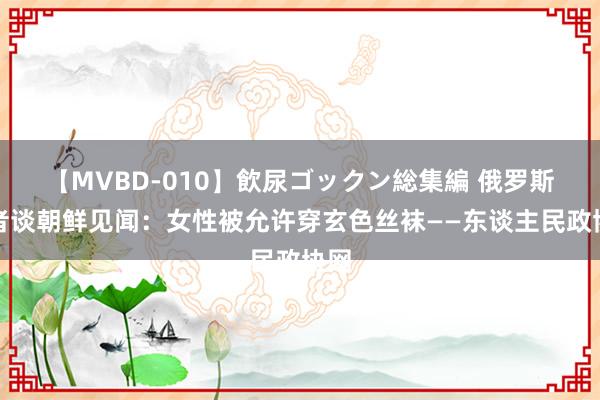 【MVBD-010】飲尿ゴックン総集編 俄罗斯学者谈朝鲜见闻：女性被允许穿玄色丝袜——东谈主民政协网