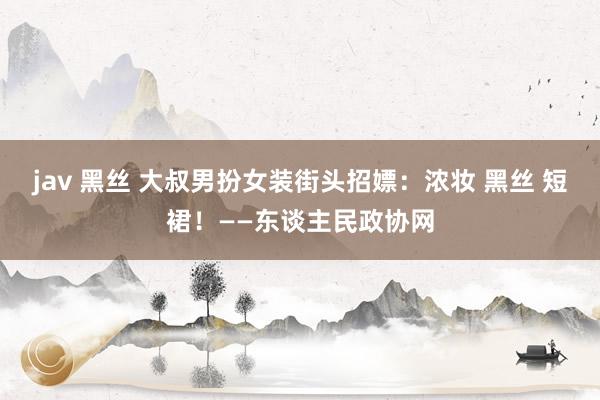 jav 黑丝 大叔男扮女装街头招嫖：浓妆 黑丝 短裙！——东谈主民政协网