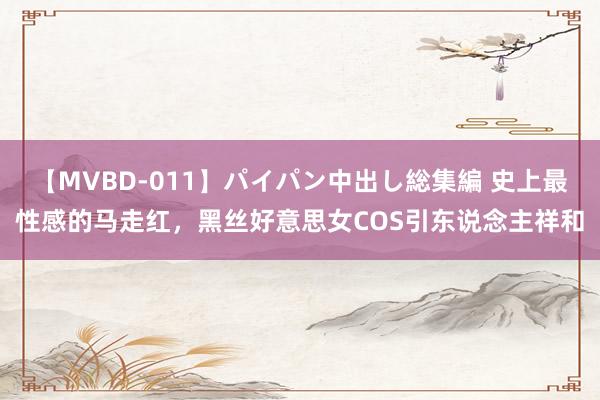【MVBD-011】パイパン中出し総集編 史上最性感的马走红，黑丝好意思女COS引东说念主祥和