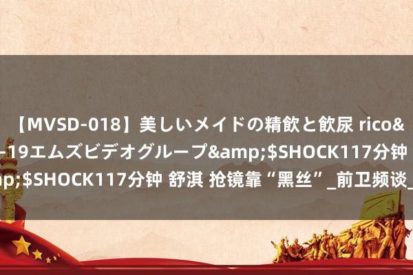 【MVSD-018】美しいメイドの精飲と飲尿 rico</a>2007-02-19エムズビデオグループ&$SHOCK117分钟 舒淇 抢镜靠“黑丝”_前卫频谈_凤凰网