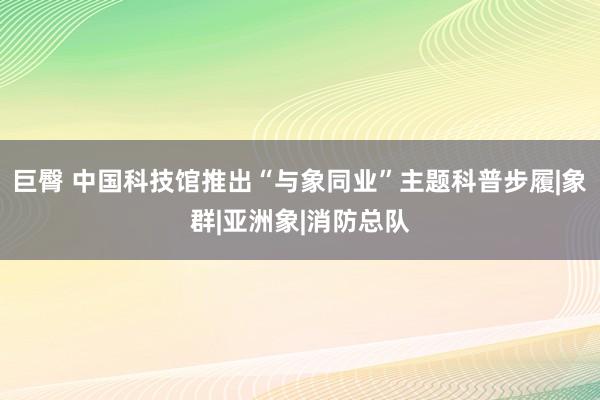 巨臀 中国科技馆推出“与象同业”主题科普步履|象群|亚洲象|消防总队