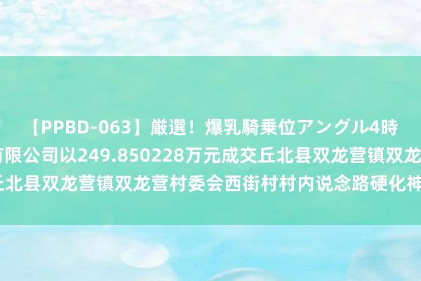 【PPBD-063】厳選！爆乳騎乗位アングル4時間 云南炫烁修复工程有限公司以249.850228万元成交丘北县双龙营镇双龙营村委会西街村村内说念路硬化神志|麻栗坡县