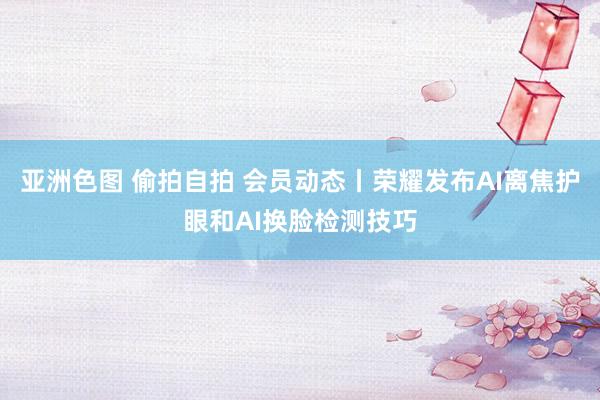 亚洲色图 偷拍自拍 会员动态丨荣耀发布AI离焦护眼和AI换脸检测技巧