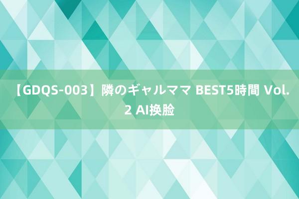 【GDQS-003】隣のギャルママ BEST5時間 Vol.2 AI换脸