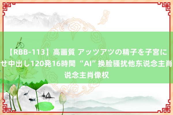 【RBB-113】高画質 アッツアツの精子を子宮に孕ませ中出し120発16時間 “AI”换脸骚扰他东说念主肖像权