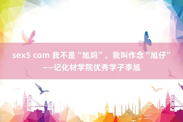 sex5 com 我不是“旭妈”，我叫作念“旭仔”——记化材学院优秀学子李旭