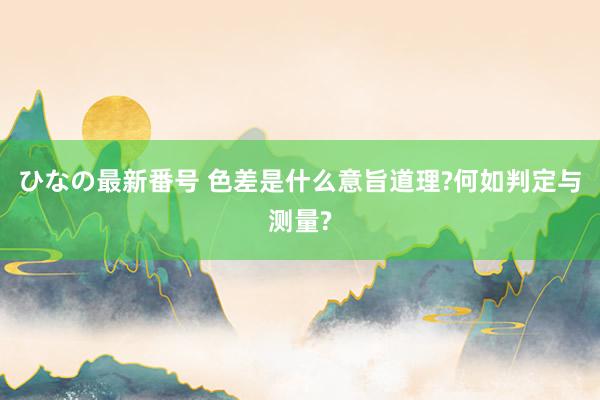 ひなの最新番号 色差是什么意旨道理?何如判定与测量?