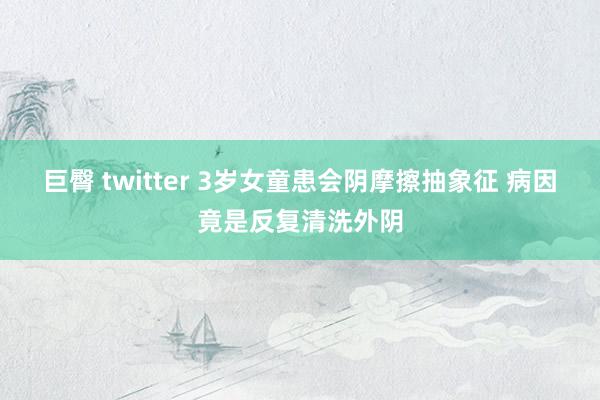 巨臀 twitter 3岁女童患会阴摩擦抽象征 病因竟是反复清洗外阴