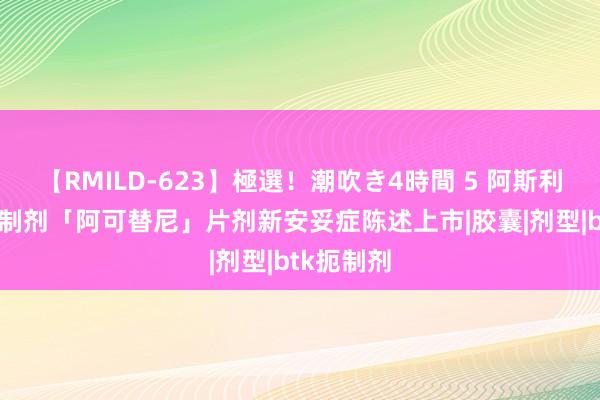 【RMILD-623】極選！潮吹き4時間 5 阿斯利康BTK扼制剂「阿可替尼」片剂新安妥症陈述上市|胶囊|剂型|btk扼制剂