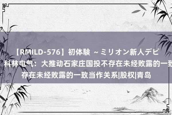 【RMILD-576】初体験 ～ミリオン新人デビューコレクション～ 科林电气：大推动石家庄国投不存在未经败露的一致当作关系|股权|青岛