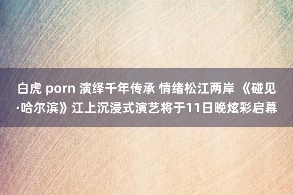 白虎 porn 演绎千年传承 情绪松江两岸 《碰见·哈尔滨》江上沉浸式演艺将于11日晚炫彩启幕