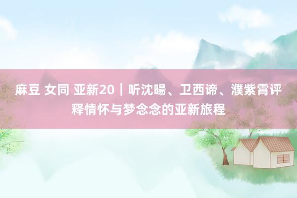 麻豆 女同 亚新20｜听沈暘、卫西谛、濮紫霄评释情怀与梦念念的亚新旅程