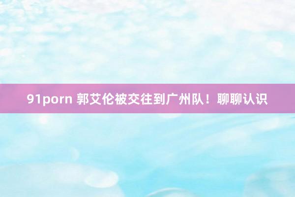 91porn 郭艾伦被交往到广州队！聊聊认识