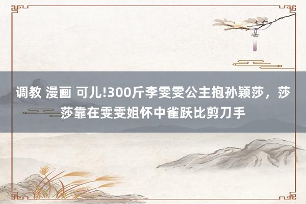 调教 漫画 可儿!300斤李雯雯公主抱孙颖莎，莎莎靠在雯雯姐怀中雀跃比剪刀手