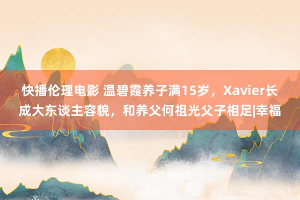 快播伦理电影 温碧霞养子满15岁，Xavier长成大东谈主容貌，和养父何祖光父子相足|幸福