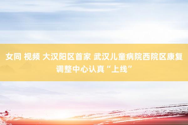 女同 视频 大汉阳区首家 武汉儿童病院西院区康复调整中心认真“上线”
