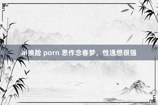 ai换脸 porn 思作念春梦,性逸想很强