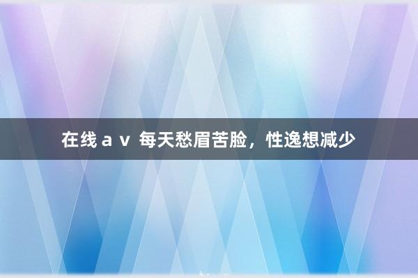 在线av 每天愁眉苦脸,性逸想减少