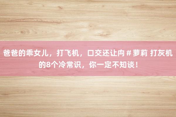 爸爸的乖女儿，打飞机，口交还让禸＃萝莉 打灰机的8个冷常识，你一定不知谈！