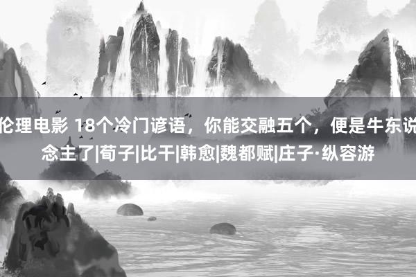 伦理电影 18个冷门谚语，你能交融五个，便是牛东说念主了|荀子|比干|韩愈|魏都赋|庄子·纵容游