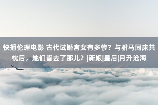 快播伦理电影 古代试婚宫女有多惨？与驸马同床共枕后，她们皆去了那儿？|新娘|皇后|月升沧海