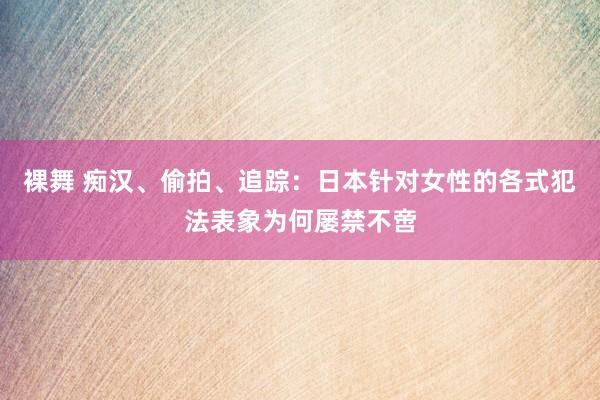 裸舞 痴汉、偷拍、追踪：日本针对女性的各式犯法表象为何屡禁不啻