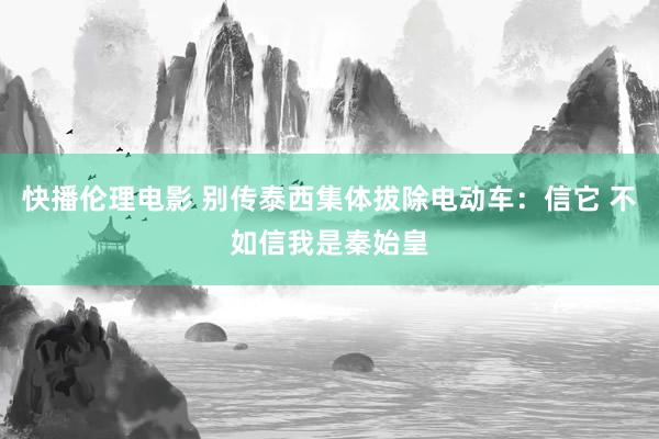 快播伦理电影 别传泰西集体拔除电动车：信它 不如信我是秦始皇