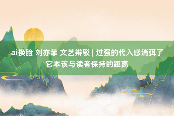 ai换脸 刘亦菲 文艺辩驳 | 过强的代入感消弭了它本该与读者保持的距离