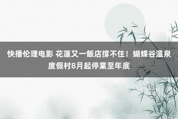 快播伦理电影 花蓮又一飯店撐不住！蝴蝶谷溫泉度假村8月起停業至年底