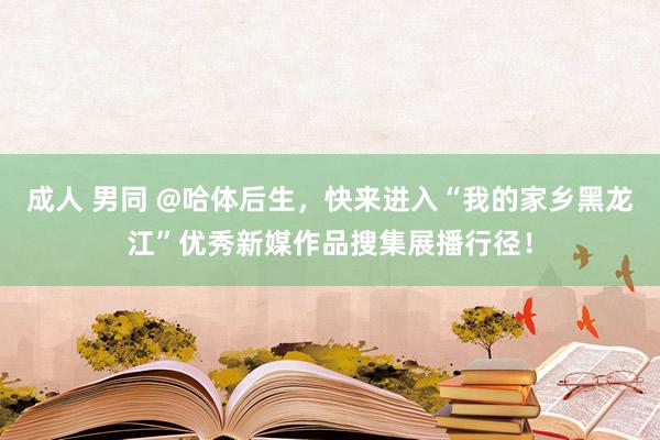成人 男同 @哈体后生，快来进入“我的家乡黑龙江”优秀新媒作品搜集展播行径！