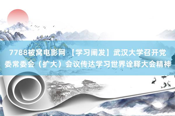 7788被窝电影网 【学习阐发】武汉大学召开党委常委会（扩大）会议传达学习世界诠释大会精神