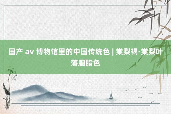 国产 av 博物馆里的中国传统色 | 棠梨褐·棠梨叶落胭脂色