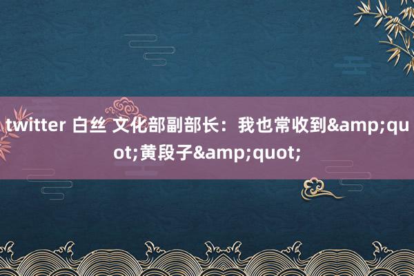twitter 白丝 文化部副部长：我也常收到&quot;黄段子&quot;