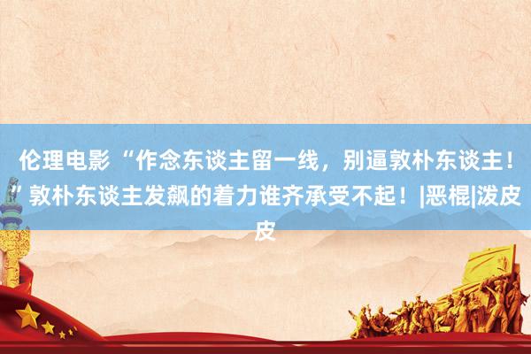 伦理电影 “作念东谈主留一线，别逼敦朴东谈主！”敦朴东谈主发飙的着力谁齐承受不起！|恶棍|泼皮
