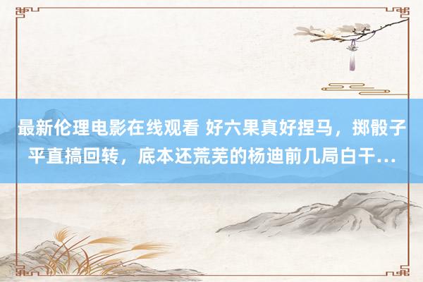 最新伦理电影在线观看 好六果真好捏马，掷骰子平直搞回转，底本还荒芜的杨迪前几局白干…