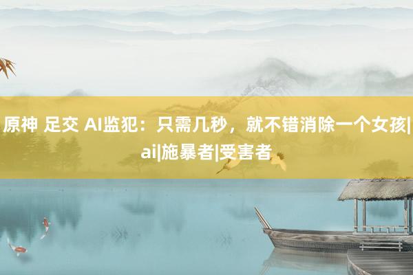 原神 足交 AI监犯：只需几秒，就不错消除一个女孩|ai|施暴者|受害者