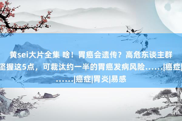 黄sei大片全集 啥！胃癌会遗传？高危东谈主群请适宜！坚握这5点，可裁汰约一半的胃癌发病风险……|癌症|胃炎|易感