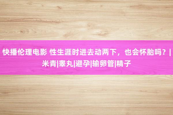 快播伦理电影 性生涯时进去动两下，也会怀胎吗？|米青|睾丸|避孕|输卵管|精子