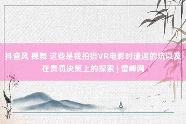 抖音风 裸舞 这些是我拍摄VR电影时遭遇的坑以及在责罚决策上的探索 | 雷峰网