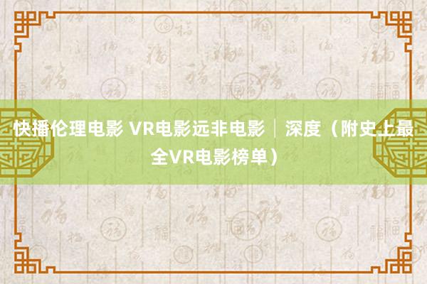 快播伦理电影 VR电影远非电影│深度（附史上最全VR电影榜单）