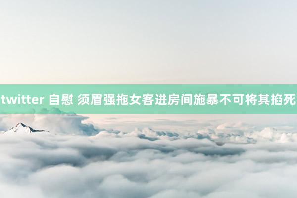 twitter 自慰 须眉强拖女客进房间施暴不可将其掐死