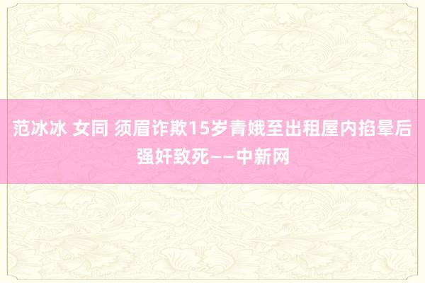 范冰冰 女同 须眉诈欺15岁青娥至出租屋内掐晕后强奸致死——中新网