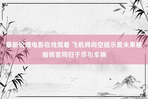最新伦理电影在线观看 飞机师向空姐示爱未果被指扬言同归于尽引车祸