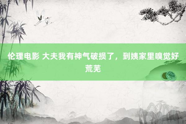 伦理电影 大夫我有神气破损了,到姨家里嗅觉好荒芜