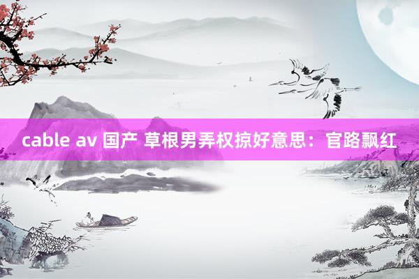 cable av 国产 草根男弄权掠好意思：官路飘红