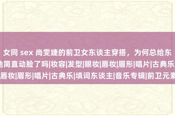 女同 sex 尚雯婕的前卫女东谈主穿搭，为何总给东谈主换脸的既视感，她简直动脸了吗|妆容|发型|眼妆|唇妆|眉形|唱片|古典乐|填词东谈主|音乐专辑|前卫元素