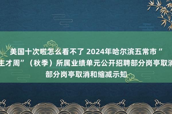 美国十次啦怎么看不了 2024年哈尔滨五常市“丁香东说念主才周”（秋季）所属业绩单元公开招聘部分岗亭取消和缩减示知