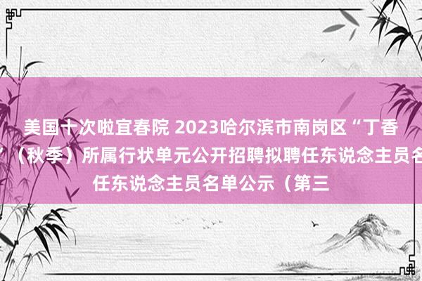 美国十次啦宜春院 2023哈尔滨市南岗区“丁香东说念主才周”（秋季）所属行状单元公开招聘拟聘任东说念主员名单公示（第三
